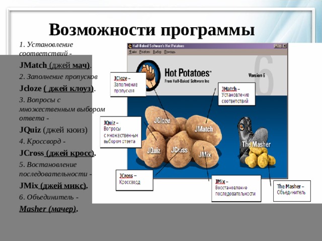 Возможности программы 1. Установление соответствий  - JMatch (джей мач) . 2. Заполнение пропусков  J c loze ( джей клоуз) . 3. Вопросы с множественным выбором ответа -   JQuiz (джей кюиз) 4. Кроссворд  - JCross (джей кросс) .   5. Востановление последовательности - JMix (джей микс) .  6. Объединитель  - Masher (мачер) .  