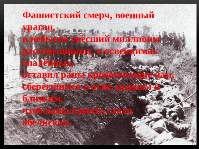 Фашистский смерч, военный ураган,  в небытие унёсший миллионы  расстрелянных, в освенцимах спалённых,  оставил раны кровоточащие нам,  сберёгшимся в огне, родным и близким,  чтоб наша память стала обелиском . 