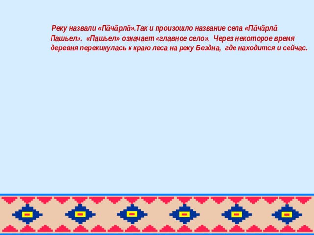 Реку назвали «П ă ч ă рл ă ».Так и произошло название села «П ă ч ă рл ă Пашьел». «Пашьел» означает «главное село». Через некоторое время деревня перекинулась к краю леса на реку Бездна, где находится и сейчас.