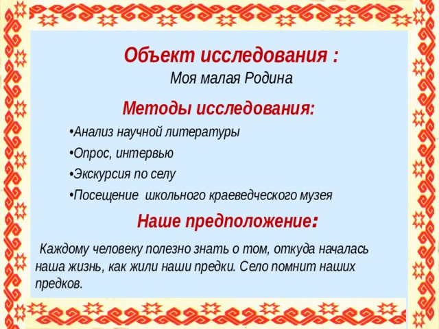 Объект исследования :  Моя малая Родина   Методы исследования: Анализ научной литературы Опрос, интервью Экскурсия по селу Посещение школьного краеведческого музея  Наше предположение :  Каждому человеку полезно знать о том, откуда началась наша жизнь, как жили наши предки. Село помнит наших предков.