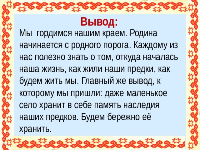 Вывод: Мы гордимся нашим краем. Родина начинается с родного порога. Каждому из нас полезно знать о том, откуда началась наша жизнь, как жили наши предки, как будем жить мы. Главный же вывод, к которому мы пришли: даже маленькое село хранит в себе память наследия наших предков. Будем бережно её хранить.