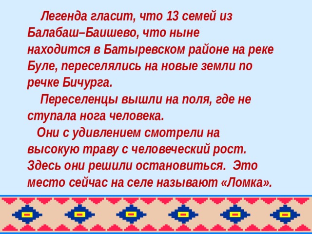 Легенда гласит, что 13 семей из Балабаш–Баишево, что ныне находится в Батыревском районе на реке Буле, переселялись на новые земли по речке Бичурга.  Переселенцы вышли на поля, где не ступала нога человека.  Они с удивлением смотрели на высокую траву с человеческий рост. Здесь они решили остановиться.  Это место сейчас на селе называют «Ломка».