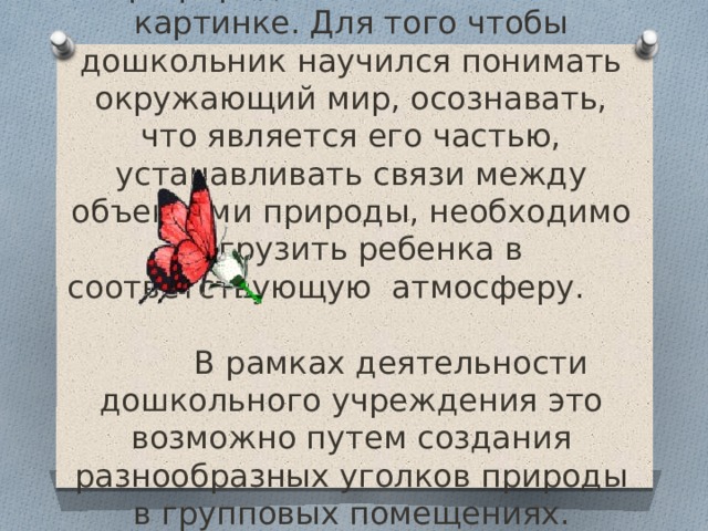 Мир природы нельзя познать по картинке. Для того чтобы дошкольник научился понимать окружающий мир, осознавать, что является его частью, устанавливать связи между объектами природы, необходимо погрузить ребенка в соответствующую атмосферу.  В рамках деятельности дошкольного учреждения это возможно путем создания разнообразных уголков природы в групповых помещениях.