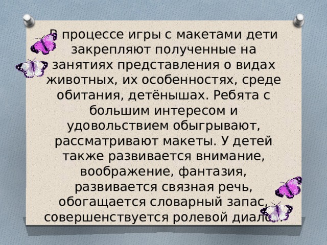 В процессе игры с макетами дети закрепляют полученные на занятиях представления о видах животных, их особенностях, среде обитания, детёнышах. Ребята с большим интересом и удовольствием обыгрывают, рассматривают макеты. У детей также развивается внимание, воображение, фантазия, развивается связная речь, обогащается словарный запас, совершенствуется ролевой диалог.