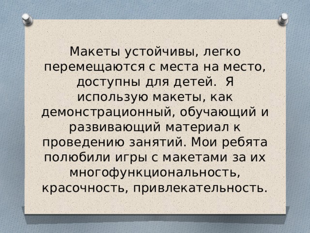 Макеты устойчивы, легко перемещаются с места на место, доступны для детей. Я использую макеты, как демонстрационный, обучающий и развивающий материал к проведению занятий. Мои ребята полюбили игры с макетами за их многофункциональность, красочность, привлекательность.