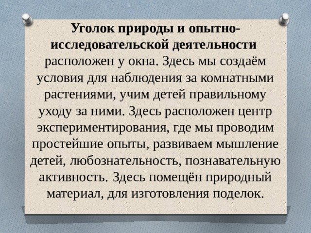 Уголок природы и опытно-исследовательской деятельности   расположен у окна. Здесь мы создаём условия для наблюдения за комнатными растениями, учим детей правильному уходу за ними. Здесь расположен центр экспериментирования, где мы проводим простейшие опыты, развиваем мышление детей, любознательность, познавательную активность.  Здесь помещён природный материал, для изготовления поделок.