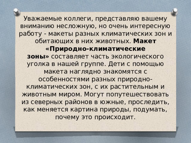 Уважаемые коллеги, представляю вашему вниманию несложную, но очень интересную работу - макеты разных климатических зон и обитающих в них животных. Макет «Природно-климатические зоны»  составляет часть экологического уголка в нашей группе. Дети с помощью макета наглядно знакомятся с особенностями разных природно-климатических зон, с их растительным и животным миром. Могут попутешествовать из северных районов в южные, проследить, как меняется картина природы, подумать, почему это происходит.