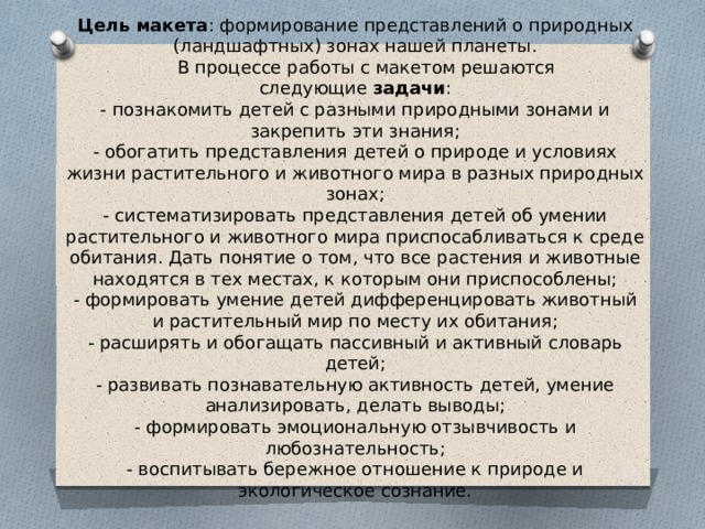 Цель макета : формирование представлений о природных (ландшафтных) зонах нашей планеты.      В процессе работы с макетом решаются следующие  задачи :  - познакомить детей с разными природными зонами и закрепить эти знания;  - обогатить представления детей о природе и условиях жизни растительного и животного мира в разных природных зонах;  - систематизировать представления детей об умении растительного и животного мира приспосабливаться к среде обитания. Дать понятие о том, что все растения и животные находятся в тех местах, к которым они приспособлены;  - формировать умение детей дифференцировать животный и растительный мир по месту их обитания;  - расширять и обогащать пассивный и активный словарь детей;  - развивать познавательную активность детей, умение анализировать, делать выводы;  - формировать эмоциональную отзывчивость и любознательность;  - воспитывать бережное отношение к природе и экологическое сознание.