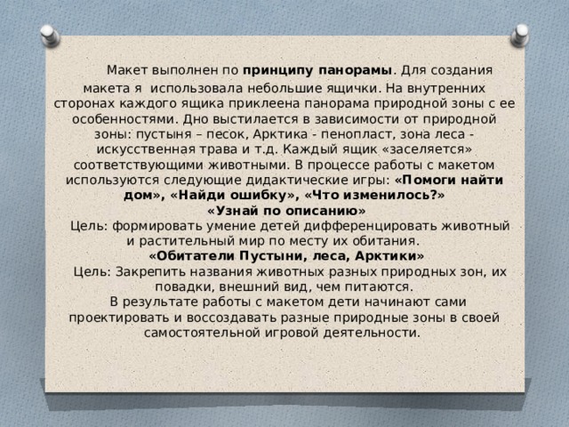      Макет выполнен по  принципу панорамы . Для создания макета я использовала небольшие ящички. На внутренних сторонах каждого ящика приклеена панорама природной зоны с ее особенностями. Дно выстилается в зависимости от природной зоны: пустыня – песок, Арктика - пенопласт, зона леса - искусственная трава и т.д. Каждый ящик «заселяется» соответствующими животными. В процессе работы с макетом используются следующие дидактические игры: «Помоги найти дом», «Найди ошибку», «Что изменилось?»  «Узнай по описанию»     Цель: формировать умение детей дифференцировать животный и растительный мир по месту их обитания.       «Обитатели Пустыни, леса, Арктики»     Цель: Закрепить названия животных разных природных зон, их повадки, внешний вид, чем питаются.   В результате работы с макетом дети начинают сами проектировать и воссоздавать разные природные зоны в своей самостоятельной игровой деятельности.