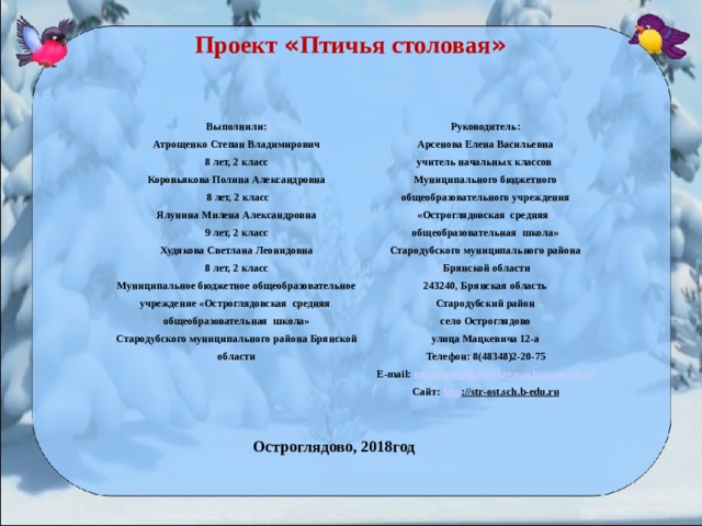 Проект « Птичья столовая »  Выполнили: Атрощенко Степан Владимирович 8 лет, 2 класс Коровьякова Полина Александровна  8 лет, 2 класс Ялунина Милена Александровна 9 лет, 2 класс Худякова Светлана Леонидовна 8 лет, 2 класс Муниципальное бюджетное общеобразовательное учреждение «Остроглядовская средняя общеобразовательная школа» Стародубского муниципального района Брянской области Руководитель: Арсенова Елена Васильевна учитель начальных классов Муниципального бюджетного общеобразовательного учреждения «Остроглядовская средняя общеобразовательная школа» Стародубского муниципального района  Брянской области 243240, Брянская область Стародубский район село Остроглядово улица Мацкевича 12-а Телефон: 8(48348)2-20-75 E - mail : mou . ostrogliadovskayasoch @ yandex . ru Сайт: http :// str - ost . sch . b - edu . ru Остроглядово, 2018год