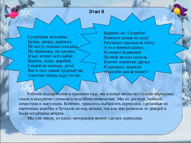 Этап II  Работая над проектом в прошлом году, мы в конце весны все старые кормушки сняли и аккуратно сложили в подсобное помещение. Мы их достали, помыли, почистили и высушили. Конечно, пришлось выбросить кормушки, сделанные из картонных коробок и бутылок из-под молока, так как они размокли от дождей и были потрёпаны ветром.  Мы уже знали, из каких материалов можно сделать кормушки. . Кормите их! Согрейте! Повесьте домик на суку! Рассыпьте крошки на снегу, А то и манной кашки… И оживут бедняжки! По небу весело скользя, Взлетят пернатые друзья И пропоют, чирикая: «Спасибо вам великое!» Сугробами засыпаны Бугры, дворы, дорожки. Не могут пташки отыскать Ни зёрнышка, ни крошки. И вот летают всё слабей Ворона, галка, воробей. Скорей на помощь, дети! Вот в этот самый трудный час Спасенье птицы ждут от нас.