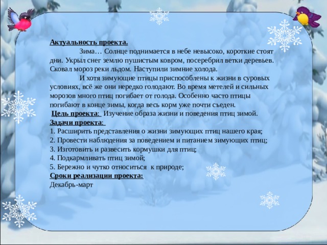 Актуальность проекта.    Зима… Солнце поднимается в небе невысоко, короткие стоят дни. Укрыл снег землю пушистым ковром, посеребрил ветки деревьев. Сковал мороз реки льдом. Наступили зимние холода.   И хотя зимующие птицы приспособлены к жизни в суровых условиях, всё же они нередко голодают. Во время метелей и сильных морозов много птиц погибает от голода. Особенно часто птицы погибают в конце зимы, когда весь корм уже почти съеден.  Цель проекта :  Изучение образа жизни и поведения птиц зимой.  Задачи проекта :   1. Расширить представления о жизни зимующих птиц нашего края;  2. Провести наблюдения за поведением и питанием зимующих птиц;  3. Изготовить и развесить кормушки для птиц;  4. Подкармливать птиц зимой; 5. Бережно и чутко относиться к природе; Сроки реализации проекта: Декабрь-март