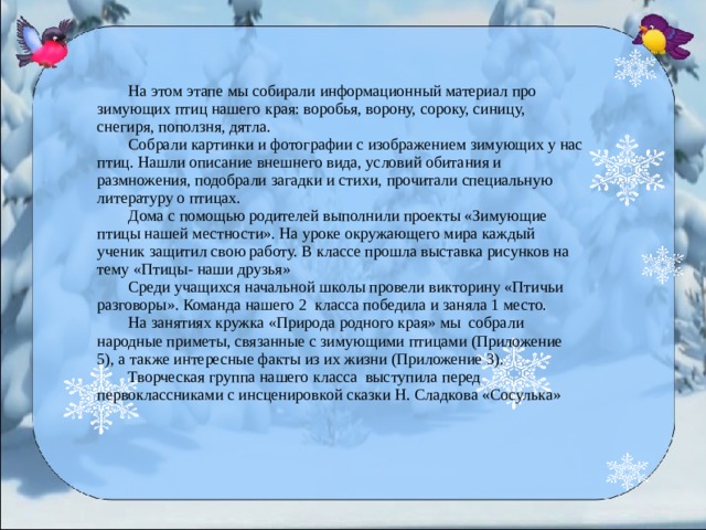 На этом этапе мы собирали информационный материал про зимующих птиц нашего края: воробья, ворону, сороку, синицу, снегиря, поползня, дятла.  Собрали картинки и фотографии с изображением зимующих у нас птиц. Нашли описание внешнего вида, условий обитания и размножения, подобрали загадки и стихи, прочитали специальную литературу о птицах.  Дома с помощью родителей выполнили проекты «Зимующие птицы нашей местности». На уроке окружающего мира каждый ученик защитил свою работу. В классе прошла выставка рисунков на тему «Птицы- наши друзья»  Среди учащихся начальной школы провели викторину «Птичьи разговоры». Команда нашего 2 класса победила и заняла 1 место.  На занятиях кружка «Природа родного края» мы собрали народные приметы, связанные с зимующими птицами (Приложение 5 ), а также интересные факты из их жизни (Приложение 3).  Творческая группа нашего класса выступила перед первоклассниками с инсценировкой сказки Н. Сладкова «Сосулька»