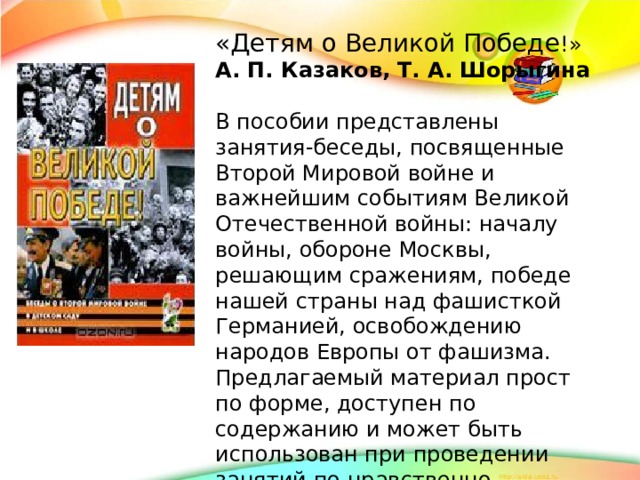 «Детям о Великой Победе !» А. П. Казаков, Т. А. Шорыгина  В пособии представлены занятия-беседы, посвященные Второй Мировой войне и важнейшим событиям Великой Отечественной войны: началу войны, обороне Москвы, решающим сражениям, победе нашей страны над фашисткой Германией, освобождению народов Европы от фашизма. Предлагаемый материал прост по форме, доступен по содержанию и может быть использован при проведении занятий по нравственно-патриотическому воспитанию дошкольников и младших школьников.