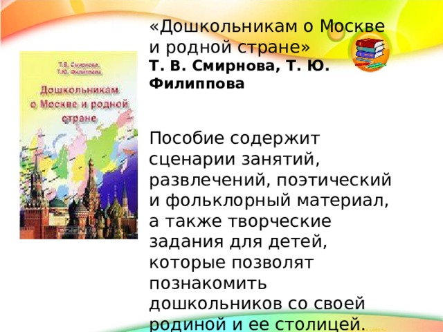 «Дошкольникам о Москве и родной стране» Т. В. Смирнова, Т. Ю. Филиппова   Пособие содержит сценарии занятий, развлечений, поэтический и фольклорный материал, а также творческие задания для детей, которые позволят познакомить дошкольников со своей родиной и ее столицей.