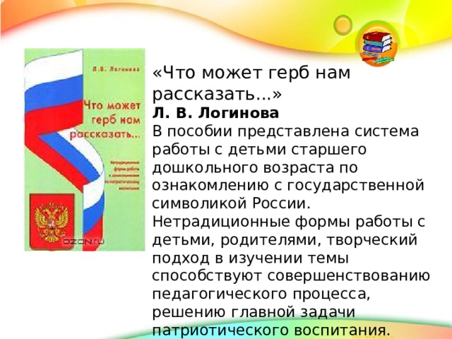 «Что может герб нам рассказать...» Л. В. Логинова В пособии представлена система работы с детьми старшего дошкольного возраста по ознакомлению с государственной символикой России. Нетрадиционные формы работы с детьми, родителями, творческий подход в изучении темы способствуют совершенствованию педагогического процесса, решению главной задачи патриотического воспитания. Цветные вклейки - игровой материал, позволяющий существенно расширить знания дошкольников о родной стране.