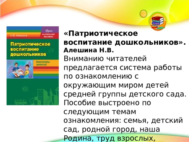 «Патриотическое воспитание дошкольников». Алешина Н.В. Вниманию читателей предлагается система работы по ознакомлению с окружающим миром детей средней группы детского сада. Пособие выстроено по следующим темам ознакомления: семья, детский сад, родной город, наша Родина, труд взрослых, предметный мир.