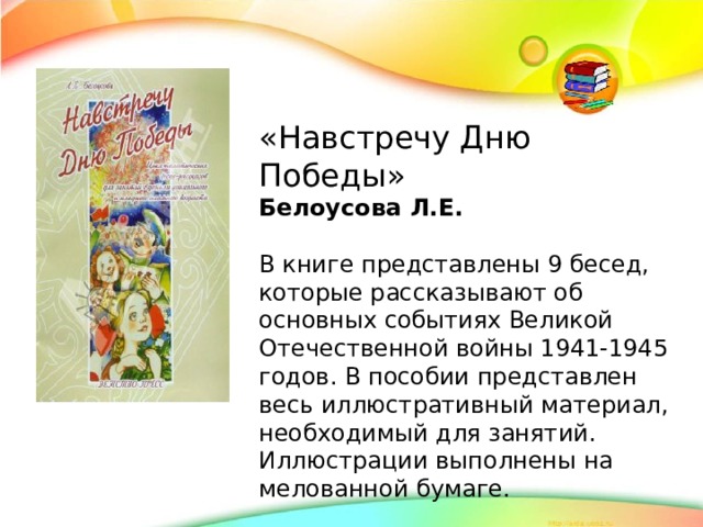 «Навстречу Дню Победы» Белоусова Л.Е. В книге представлены 9 бесед, которые рассказывают об основных событиях Великой Отечественной войны 1941-1945 годов. В пособии представлен весь иллюстративный материал, необходимый для занятий. Иллюстрации выполнены на мелованной бумаге.