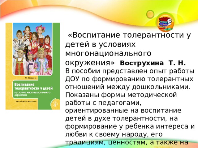 «Воспитание толерантности у детей в условиях многонационального окружения» Вострухина Т. Н. В пособии представлен опыт работы ДОУ по формированию толерантных отношений между дошкольниками. Показаны формы методической работы с педагогами, ориентированные на воспитание детей в духе толерантности, на формирование у ребенка интереса и любви к своему народу, его традициям, ценностям, а также на понимание и уважение к другим народам, их культуре и обычаям.