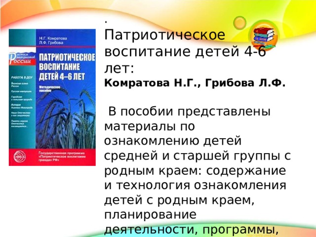 . Патриотическое воспитание детей 4-6 лет: Комратова Н.Г., Грибова Л.Ф.  В пособии представлены материалы по ознакомлению детей средней и старшей группы с родным краем: содержание и технология ознакомления детей с родным краем, планирование деятельности, программы, конспекты.