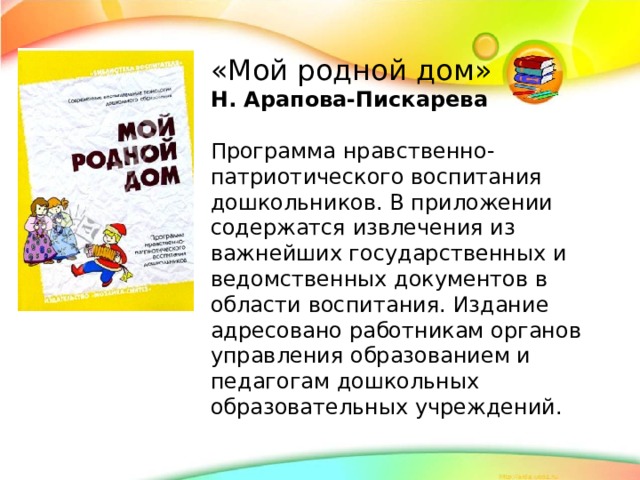 «Мой родной дом» Н. Арапова-Пискарева Программа нравственно-патриотического воспитания дошкольников. В приложении содержатся извлечения из важнейших государственных и ведомственных документов в области воспитания. Издание адресовано работникам органов управления образованием и педагогам дошкольных образовательных учреждений.