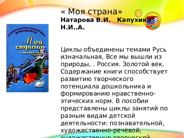 « Моя страна» Натарова В.И. Капухина Н.И..А. Циклы объединены темами Русь изначальная, Все мы вышли из природы, . Россия. Золотой век. Содержание книги способствует развитию творческого потенциала дошкольника и формированию нравственно-этических норм. В пособии представлены циклы занятий по разным видам детской деятельности: познавательной, художественно-речевой, художественно-творческой, музыкальной.