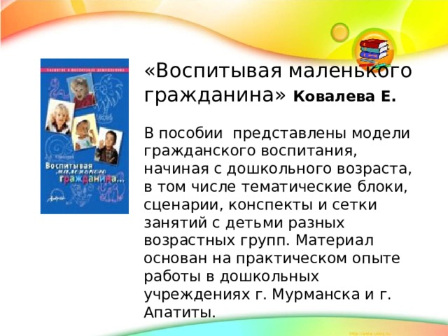 «Воспитывая маленького гражданина» Ковалева Е.  В пособии представлены модели гражданского воспитания, начиная с дошкольного возраста, в том числе тематические блоки, сценарии, конспекты и сетки занятий с детьми разных возрастных групп. Материал основан на практическом опыте работы в дошкольных учреждениях г. Мурманска и г. Апатиты.