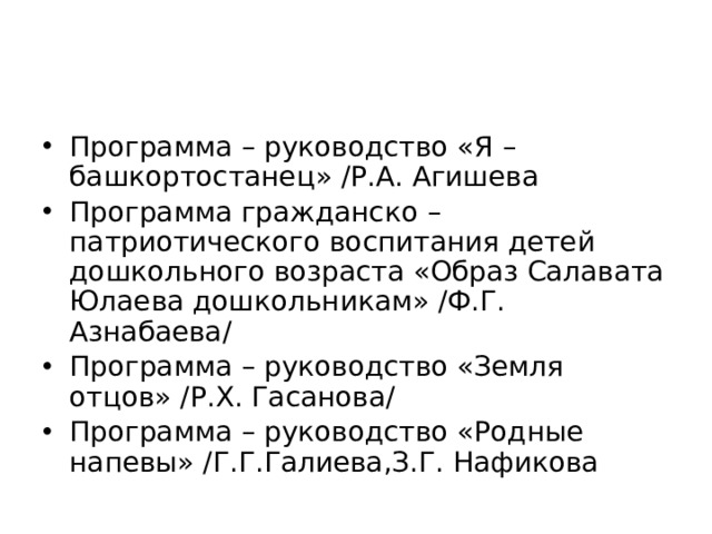 Программа – руководство «Я – башкортостанец» /Р.А. Агишева Программа гражданско – патриотического воспитания детей дошкольного возраста «Образ Салавата Юлаева дошкольникам» /Ф.Г. Азнабаева/ Программа – руководство «Земля отцов» /Р.Х. Гасанова/ Программа – руководство «Родные напевы» /Г.Г.Галиева,З.Г. Нафикова