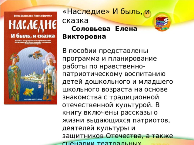 «Наследие» И быль, и сказка  Соловьева Елена Викторовна В пособии представлены программа и планирование работы по нравственно-патриотическому воспитанию детей дошкольного и младшего школьного возраста на основе знакомства с традиционной отечественной культурой. В книгу включены рассказы о жизни выдающихся патриотов, деятелей культуры и защитников Отечества, а также сценарии театральных постановок литературных произведений, имеющих яркую воспитательную направленность.