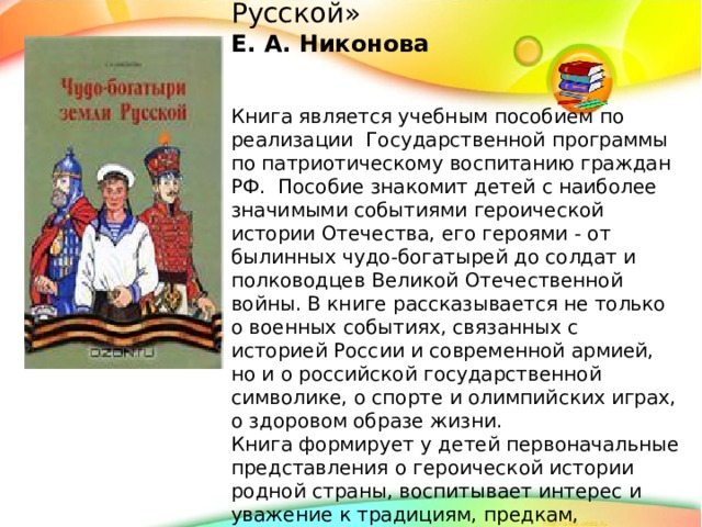 «Чудо-богатыри земли Русской» Е. А. Никонова   Книга является учебным пособием по реализации Государственной программы по патриотическому воспитанию граждан РФ. Пособие знакомит детей с наиболее значимыми событиями героической истории Отечества, его героями - от былинных чудо-богатырей до солдат и полководцев Великой Отечественной войны. В книге рассказывается не только о военных событиях, связанных с историей России и современной армией, но и о российской государственной символике, о спорте и олимпийских играх, о здоровом образе жизни. Книга формирует у детей первоначальные представления о героической истории родной страны, воспитывает интерес и уважение к традициям, предкам, защищавшим Отечество от врагов.