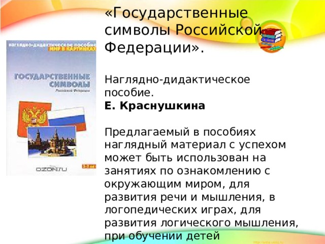 «Государственные символы Российской Федерации». Наглядно-дидактическое пособие. Е. Краснушкина Предлагаемый в пособиях наглядный материал с успехом может быть использован на занятиях по ознакомлению с окружающим миром, для развития речи и мышления, в логопедических играх, для развития логического мышления, при обучении детей дошкольного и младшего школьного возраста иностранному языку.