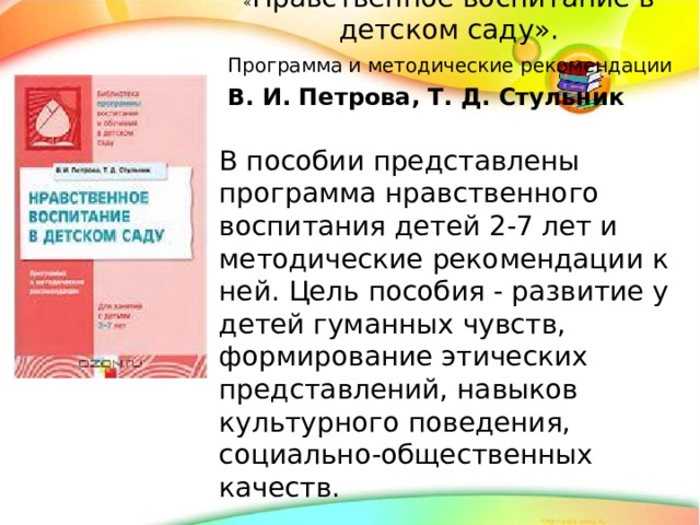 « Нравственное воспитание в детском саду».  Программа и методические рекомендации  В. И. Петрова, Т. Д. Стульник В пособии представлены программа нравственного воспитания детей 2-7 лет и методические рекомендации к ней. Цель пособия - развитие у детей гуманных чувств, формирование этических представлений, навыков культурного поведения, социально-общественных качеств.