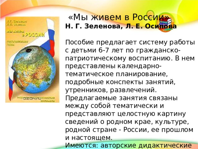 «Мы живем в России» Н. Г. Зеленова, Л. Е. Осипова Пособие предлагает систему работы с детьми 6-7 лет по гражданско-патриотическому воспитанию. В нем представлены календарно-тематическое планирование, подробные конспекты занятий, утренников, развлечений. Предлагаемые занятия связаны между собой тематически и представляют целостную картину сведений о родном крае, культуре, родной стране - России, ее прошлом и настоящем. Имеются: авторские дидактические игры, народные приметы о погоде и т.п., а также критерии диагностики уровня знаний и навыков детей.