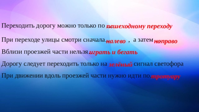 Переходить дорогу можно только по … При переходе улицы смотри сначала… , а затем …    Вблизи проезжей части нельзя…    Дорогу следует переходить только на … сигнал светофора   При движении вдоль проезжей части нужно идти по… пешеходному переходу налево направо играть и бегать зелёный тротуару