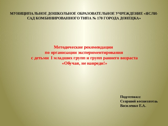 МУНИЦИПАЛЬНОЕ ДОШКОЛЬНОЕ ОБРАЗОВАТЕЛЬНОЕ УЧРЕЖДЕНИЕ «ЯСЛИ-САД КОМБИНИРОВАННОГО ТИПА № 170 ГОРОДА ДОНЕЦКА» Методические рекомендации по организации экспериментирования  с детьми I младших групп и групп раннего возраста  «Обучая, не навреди!» Подготовил: Старший воспитатель Василенко Е.А.