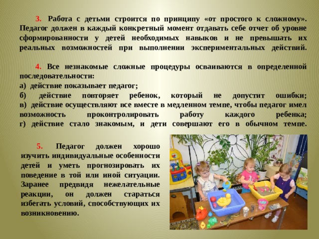 3.   Работа с детьми строится по принципу «от простого к сложному». Педагог должен в каждый конкретный момент отдавать себе отчет об уровне сформированности у детей необходимых навыков и не превышать их реальных возможностей при выполнении экспериментальных действий.    4. Все незнакомые сложные процедуры осваиваются в определенной последовательности:  а)  действие показывает педагог; б)  действие повторяет ребенок, который не допустит ошибки;  в)  действие осуществляют все вместе в медленном темпе, чтобы педагог имел возможность проконтролировать работу каждого ребенка;  г) действие стало знакомым, и дети совершают его в обычном темпе.    5.   Педагог должен хорошо изучить индивидуальные особенности детей и уметь прогнозировать их поведение в той или иной ситуации. Заранее предвидя нежелательные реакции, он должен стараться избегать условий, способствующих их возникновению.