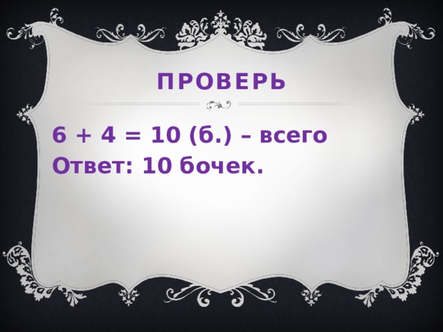 проверь 6 + 4 = 10 (б.) – всего Ответ: 10 бочек.