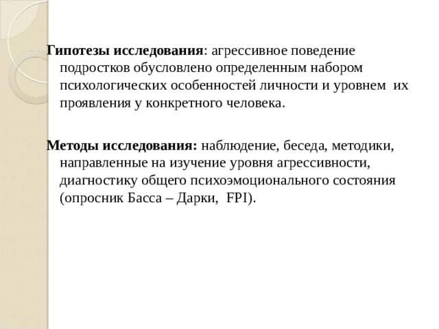 Гипотезы исследования : агрессивное поведение подростков обусловлено определенным набором психологических особенностей личности и уровнем их проявления у конкретного человека.  Методы исследования: наблюдение, беседа, методики, направленные на изучение уровня агрессивности, диагностику общего психоэмоционального состояния (опросник Басса – Дарки, FPI).