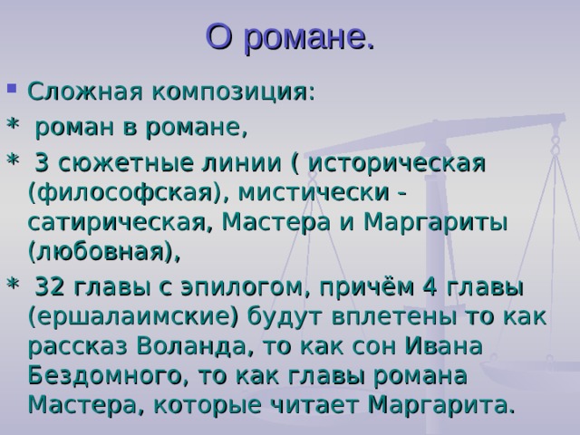 О романе. Сложная композиция: *  роман в романе, * 3 сюжетные линии ( историческая (философская), мистически - сатирическая, Мастера и Маргариты (любовная), * 32 главы с эпилогом, причём 4 главы (ершалаимские) будут вплетены то как рассказ Воланда, то как сон Ивана Бездомного, то как главы романа Мастера, которые читает Маргарита.