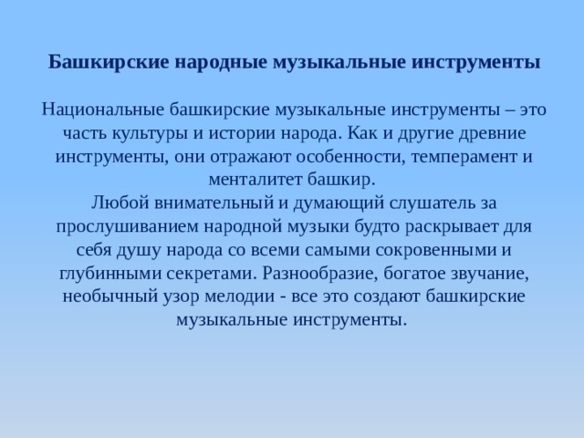 Башкирские народные музыкальные инструменты Национальные башкирские музыкальные инструменты – это часть культуры и истории народа. Как и другие древние инструменты, они отражают особенности, темперамент и менталитет башкир. Любой внимательный и думающий слушатель за прослушиванием народной музыки будто раскрывает для себя душу народа со всеми самыми сокровенными и глубинными секретами. Разнообразие, богатое звучание, необычный узор мелодии - все это создают башкирские музыкальные инструменты.