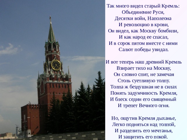 Так много видел старый Кремль:  Объединение Руси,  Десятки войн, Наполеона  И революцию в крови,  Он видел, как Москву бомбили,  И как народ ее спасал,  И в сорок пятом вместе с ними  Салют победы увидал.   И вот теперь наш древний Кремль  Взирает тихо на Москву,  Он словно спит, не замечая  Столь суетливую толпу.  Толпа ж бездушная не в силах  Понять задумчивость Кремля,  И блеск седин его священный  И трепет Вечного огня.   Но, ощутив Кремля дыханье,  Легко подняться над толпой,  И разделить его мечтанья,  И защитить его покой.