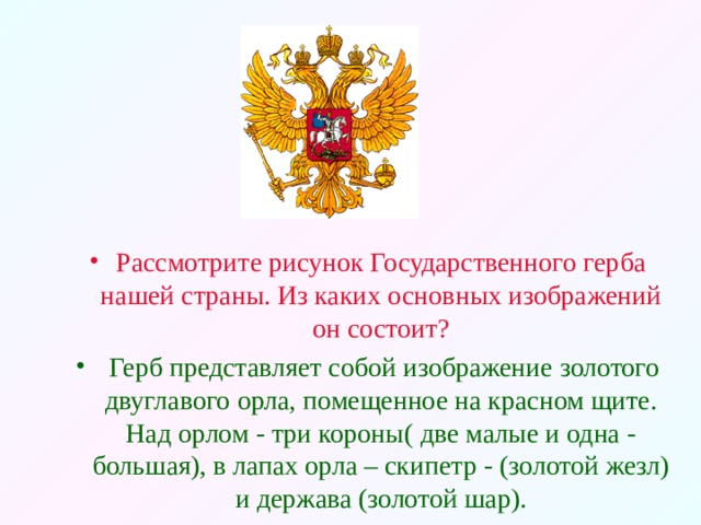 Рассмотрите рисунок Государственного герба нашей страны. Из каких основных изображений он состоит?  Герб представляет собой изображение золотого двуглавого орла, помещенное на красном щите. Над орлом - три короны( две малые и одна - большая), в лапах орла – скипетр - (золотой жезл) и держава (золотой шар).