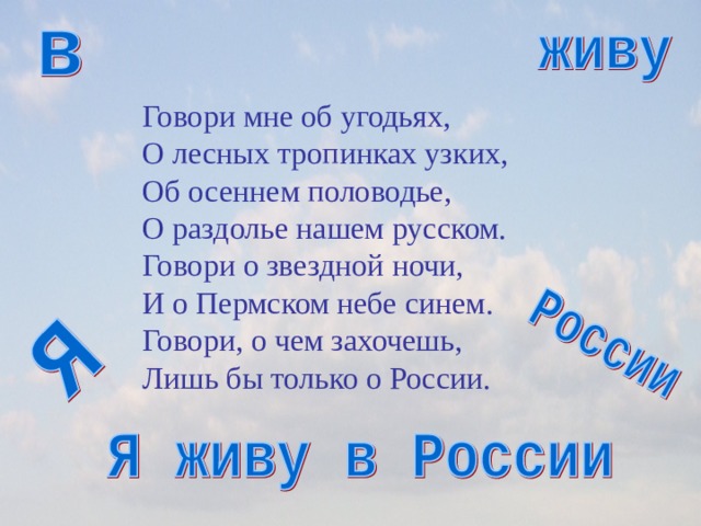 Говори мне об угодьях,  О лесных тропинках узких,  Об осеннем половодье,  О раздолье нашем русском.  Говори о звездной ночи,  И о Пермском небе синем.  Говори, о чем захочешь,  Лишь бы только о России.