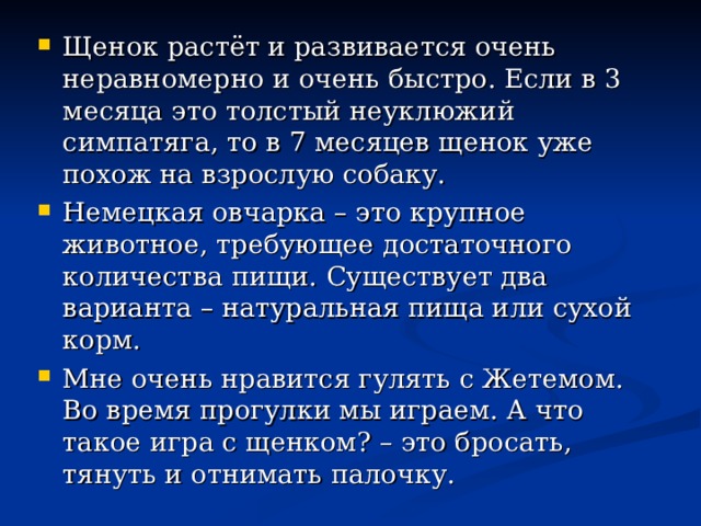 Щенок растёт и развивается очень неравномерно и очень быстро. Если в 3 месяца это толстый неуклюжий симпатяга, то в 7 месяцев щенок уже похож на взрослую собаку. Немецкая овчарка – это крупное животное, требующее достаточного количества пищи. Существует два варианта – натуральная пища или сухой корм. Мне очень нравится гулять с Жетемом. Во время прогулки мы играем. А что такое игра с щенком? – это бросать, тянуть и отнимать палочку.