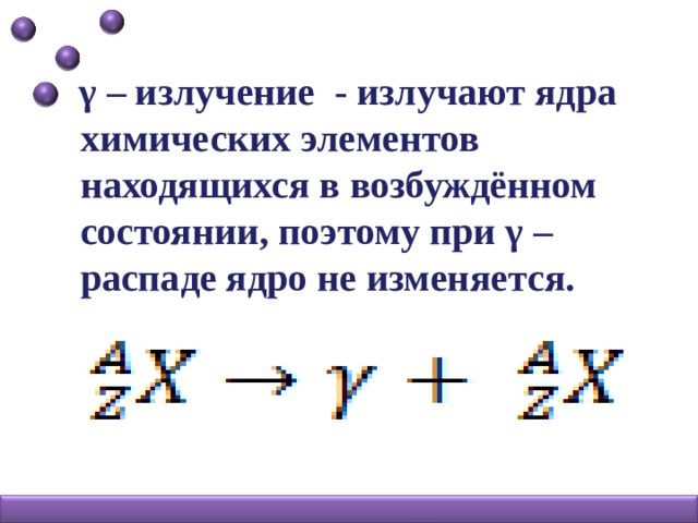 γ – излучение - излучают ядра химических элементов находящихся в возбуждённом состоянии, поэтому при γ – распаде ядро не изменяется.