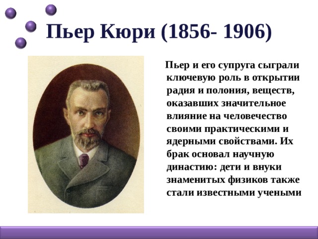 Пьер Кюри (1856- 1906)  Пьер и его супруга сыграли ключевую роль в открытии радия и полония, веществ, оказавших значительное влияние на человечество своими практическими и ядерными свойствами. Их брак основал научную династию: дети и внуки знаменитых физиков также стали известными учеными