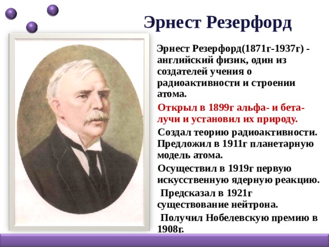 Эрнест Резерфорд   Эрнест Резерфорд(1871г-1937г) - английский физик, один из создателей учения о радиоактивности и строении атома.  Открыл в 1899г альфа- и бета-лучи и установил их природу.   Создал теорию радиоактивности. Предложил в 1911г планетарную модель атома.  Осуществил в 1919г первую искусственную ядерную реакцию.  Предсказал в 1921г существование нейтрона.  Получил Нобелевскую премию в 1908г.