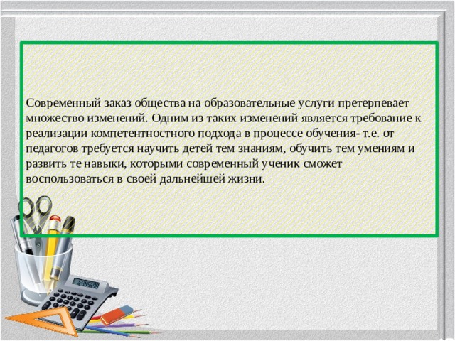 Современный заказ общества на образовательные услуги претерпевает множество изменений. Одним из таких изменений является требование к реализации компетентностного подхода в процессе обучения- т.е. от педагогов требуется научить детей тем знаниям, обучить тем умениям и развить те навыки, которыми современный ученик сможет воспользоваться в своей дальнейшей жизни.