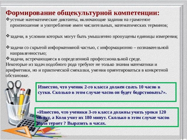 Формирование общекультурной компетенции: устные математические диктанты, включающие задания на грамотное произношение и употребление имен числительных, математических терминов; задачи, в условии которых могут быть умышленно пропущены единицы измерения; задачи со скрытой информативной частью, с информационно – познавательной направленностью; задачи, встречающиеся в определенной профессиональной среде. Некоторые из задач подобного рода требуют не только знания математики и арифметики, но и практической смекалки, умения ориентироваться в конкретной обстановке. Известно, что ученик 2-го класса должен спать 10 часов в сутки. Сколько в этом случае часов он будет бодрствовать?». «Известно, что ученики 3-го класса должны учить уроки 120 минут, а Коля учит их 180 минут. Сколько в этом случае часов Коля теряет ? Выразить в часах.