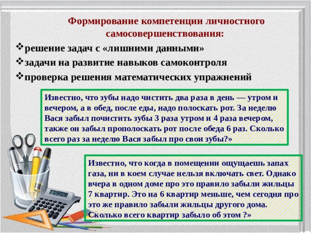 Формирование компетенции личностного самосовершенствования: решение задач с «лишними данными» задачи на развитие навыков самоконтроля проверка решения математических упражнений   Известно, что зубы надо чистить два раза в день — утром и вечером, а в обед, после еды, надо полоскать рот. За неделю Вася забыл почистить зубы 3 раза утром и 4 раза вечером, также он забыл прополоскать рот после обеда 6 раз. Сколько всего раз за неделю Вася забыл про свои зубы?» Известно, что когда в помещении ощущаешь запах газа, ни в коем случае нельзя включать свет. Однако вчера в одном доме про это правило забыли жильцы 7 квартир. Это на 6 квартир меньше, чем сегодня про это же правило забыли жильцы другого дома. Сколько всего квартир забыло об этом ?»